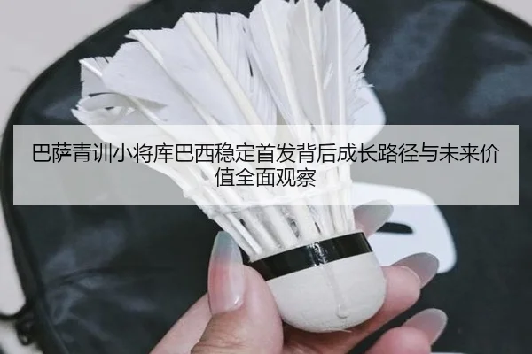 巴萨青训小将库巴西稳定首发背后成长路径与未来价值全面观察