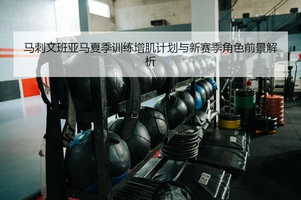 马刺文班亚马夏季训练增肌计划与新赛季角色前景解析