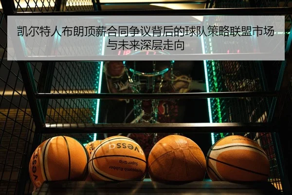 凯尔特人布朗顶薪合同争议背后的球队策略联盟市场与未来深层走向