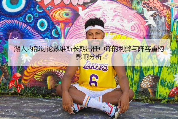 湖人内部讨论戴维斯长期出任中锋的利弊与阵容重构影响分析