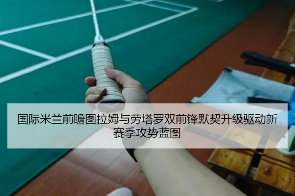 国际米兰前瞻图拉姆与劳塔罗双前锋默契升级驱动新赛季攻势蓝图