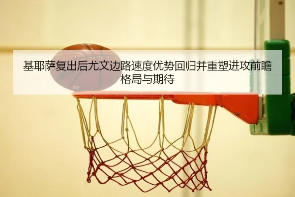 基耶萨复出后尤文边路速度优势回归并重塑进攻前瞻格局与期待