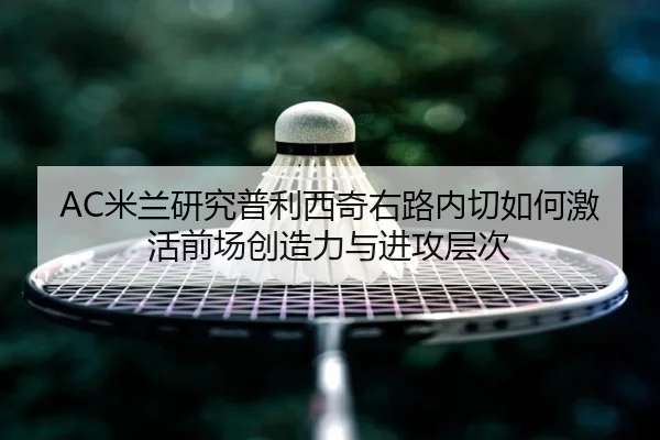 AC米兰研究普利西奇右路内切如何激活前场创造力与进攻层次