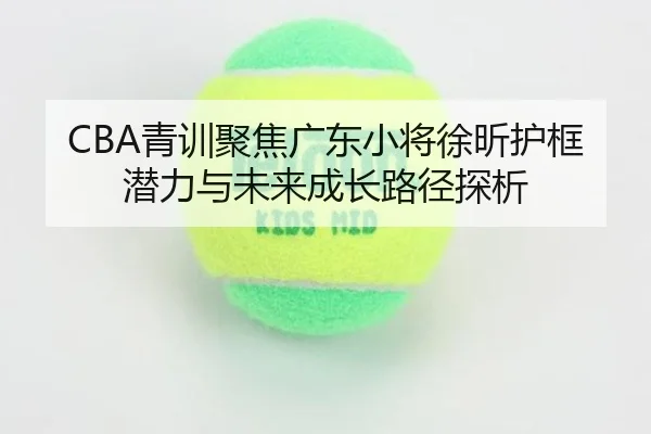 CBA青训聚焦广东小将徐昕护框潜力与未来成长路径探析